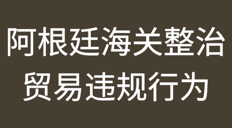 阿根廷又作妖！海关整治进出口贸易违规行为，已有722家公司被查处