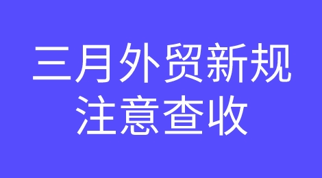 外贸人注意！三月外贸新规都在这里了，请查收