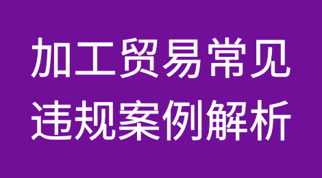 小心违规！加工贸易常见违规案例解析