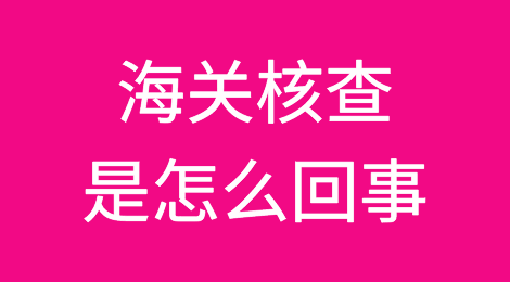海关核查查什么？怎么查？遇到海关核查怎么办？