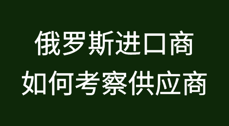 俄罗斯进口商如何考察供应商，从中国进口采购优质产品？