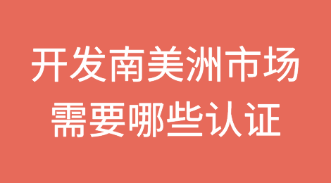 开发南美洲市场需要哪些认证？