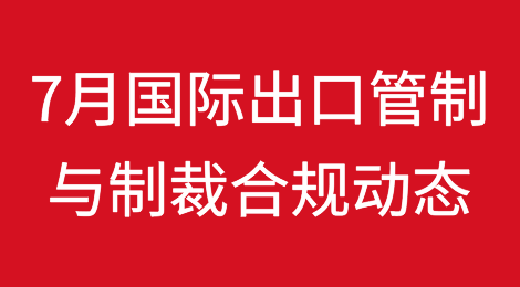 7月国际出口管制与制裁合规动态