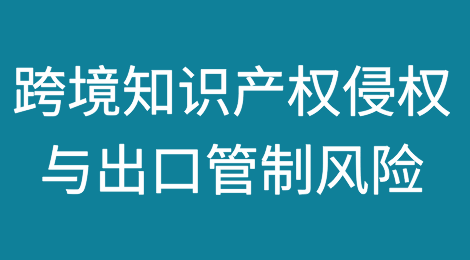 跨境知识产权侵权与出口管制风险：中国企业面临的双重挑战