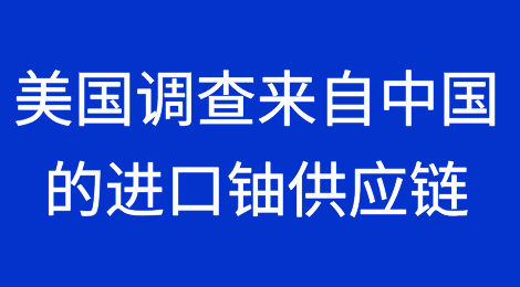 美国政府基于涉俄禁令正在调查来自中国的进口铀供应链