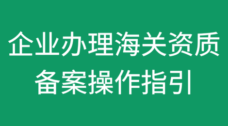 海关科普：企业办理海关资质备案操作指引