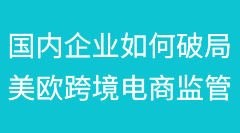 美欧加强跨境电商监管，国内企业如何破局