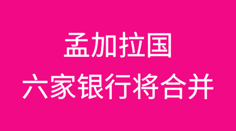 孟加拉国六家陷入困境的银行将于七月前合并，政府将接管
