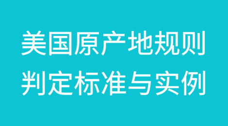 美国原产地规则具体判定标准与实例分析