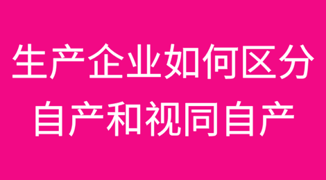 生产企业如何区分“自产”和“视同自产”问题